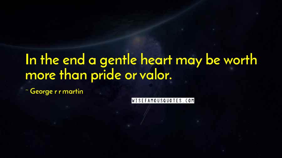 George R R Martin Quotes: In the end a gentle heart may be worth more than pride or valor.