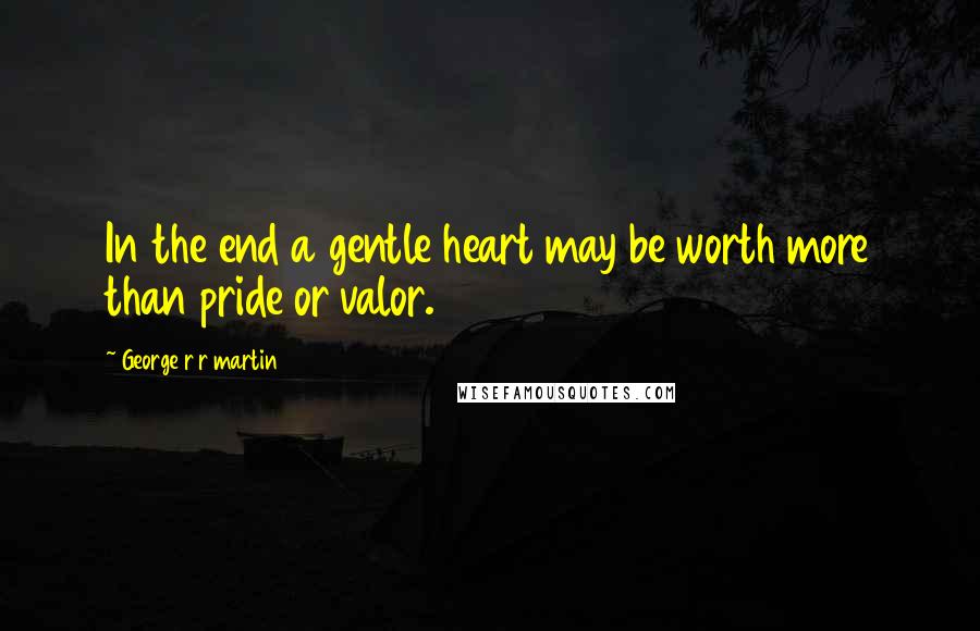 George R R Martin Quotes: In the end a gentle heart may be worth more than pride or valor.