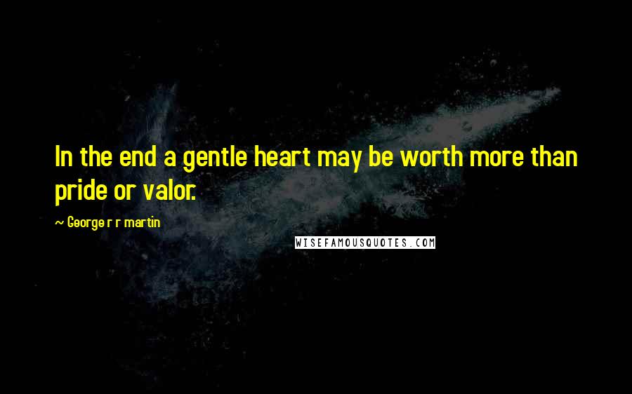 George R R Martin Quotes: In the end a gentle heart may be worth more than pride or valor.