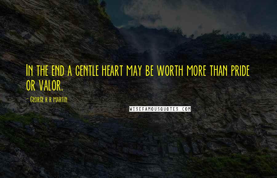 George R R Martin Quotes: In the end a gentle heart may be worth more than pride or valor.