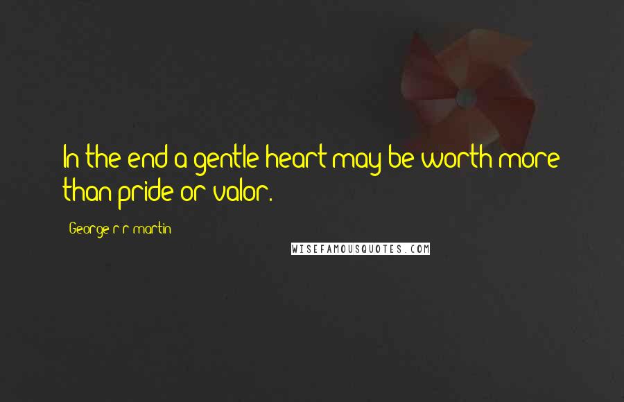 George R R Martin Quotes: In the end a gentle heart may be worth more than pride or valor.