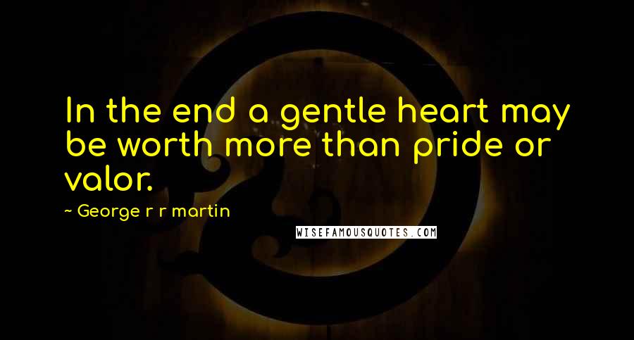 George R R Martin Quotes: In the end a gentle heart may be worth more than pride or valor.