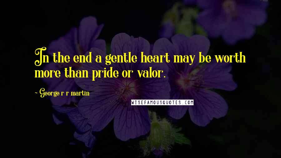 George R R Martin Quotes: In the end a gentle heart may be worth more than pride or valor.