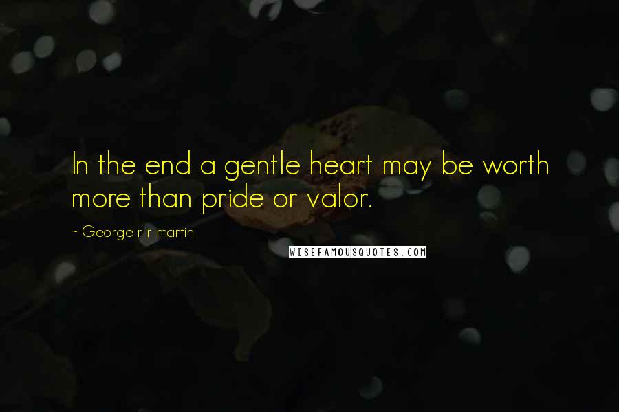 George R R Martin Quotes: In the end a gentle heart may be worth more than pride or valor.