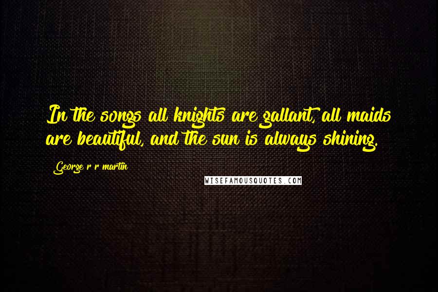 George R R Martin Quotes: In the songs all knights are gallant, all maids are beautiful, and the sun is always shining.