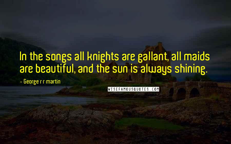 George R R Martin Quotes: In the songs all knights are gallant, all maids are beautiful, and the sun is always shining.