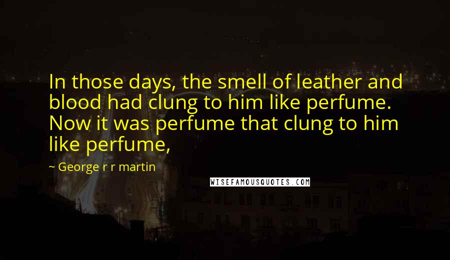 George R R Martin Quotes: In those days, the smell of leather and blood had clung to him like perfume. Now it was perfume that clung to him like perfume,