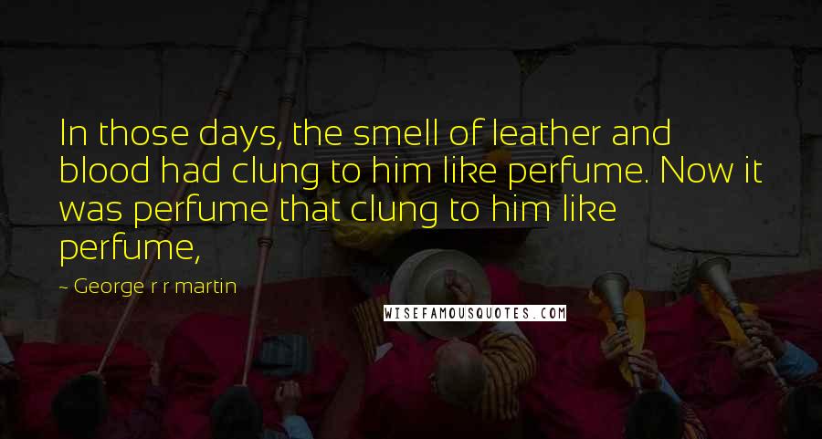 George R R Martin Quotes: In those days, the smell of leather and blood had clung to him like perfume. Now it was perfume that clung to him like perfume,