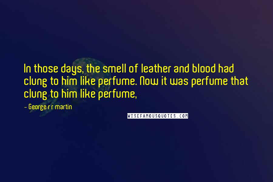 George R R Martin Quotes: In those days, the smell of leather and blood had clung to him like perfume. Now it was perfume that clung to him like perfume,