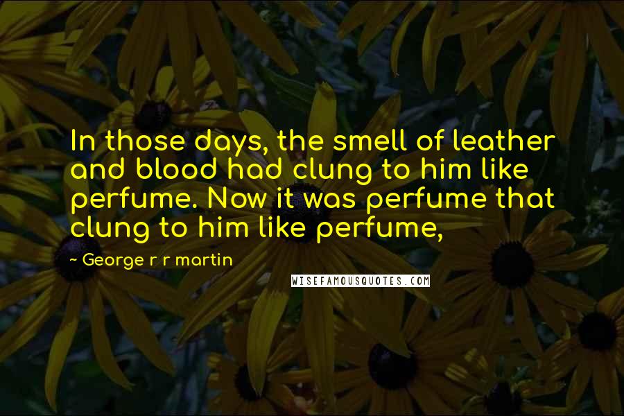 George R R Martin Quotes: In those days, the smell of leather and blood had clung to him like perfume. Now it was perfume that clung to him like perfume,