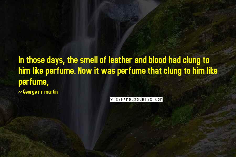 George R R Martin Quotes: In those days, the smell of leather and blood had clung to him like perfume. Now it was perfume that clung to him like perfume,