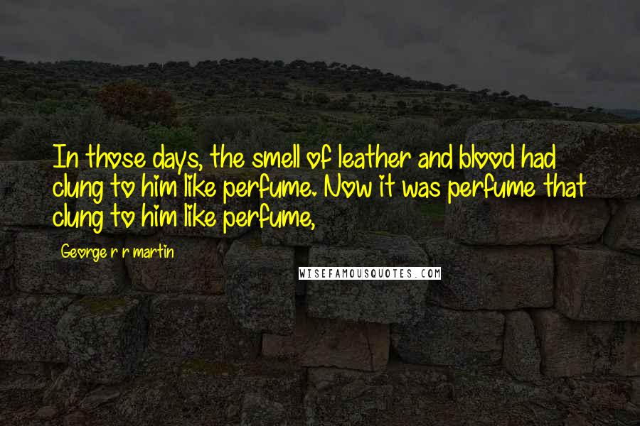 George R R Martin Quotes: In those days, the smell of leather and blood had clung to him like perfume. Now it was perfume that clung to him like perfume,