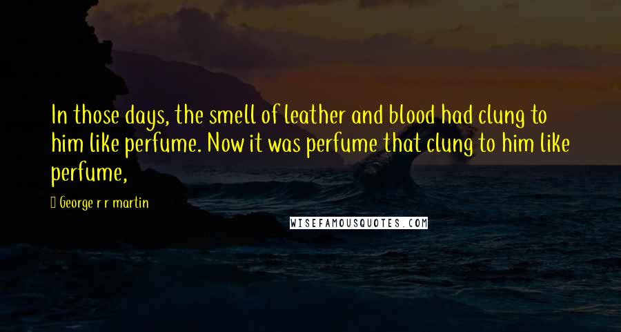 George R R Martin Quotes: In those days, the smell of leather and blood had clung to him like perfume. Now it was perfume that clung to him like perfume,