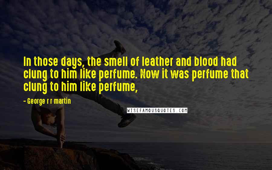 George R R Martin Quotes: In those days, the smell of leather and blood had clung to him like perfume. Now it was perfume that clung to him like perfume,