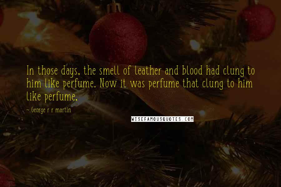 George R R Martin Quotes: In those days, the smell of leather and blood had clung to him like perfume. Now it was perfume that clung to him like perfume,