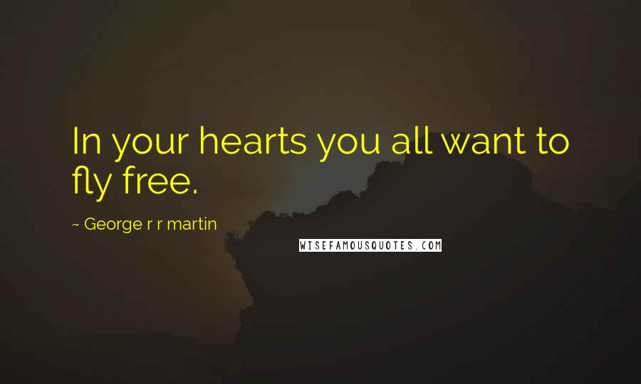 George R R Martin Quotes: In your hearts you all want to fly free.