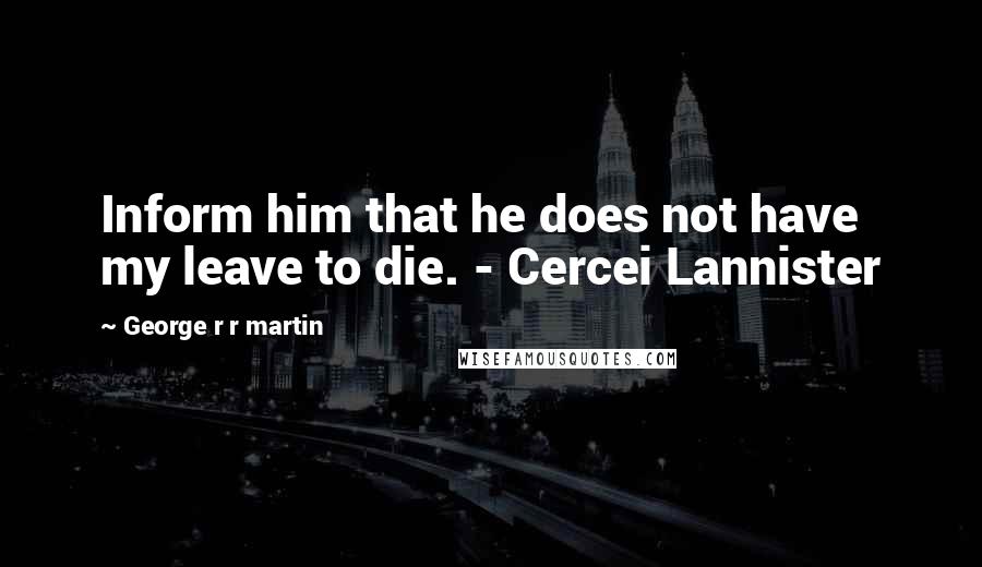 George R R Martin Quotes: Inform him that he does not have my leave to die. - Cercei Lannister