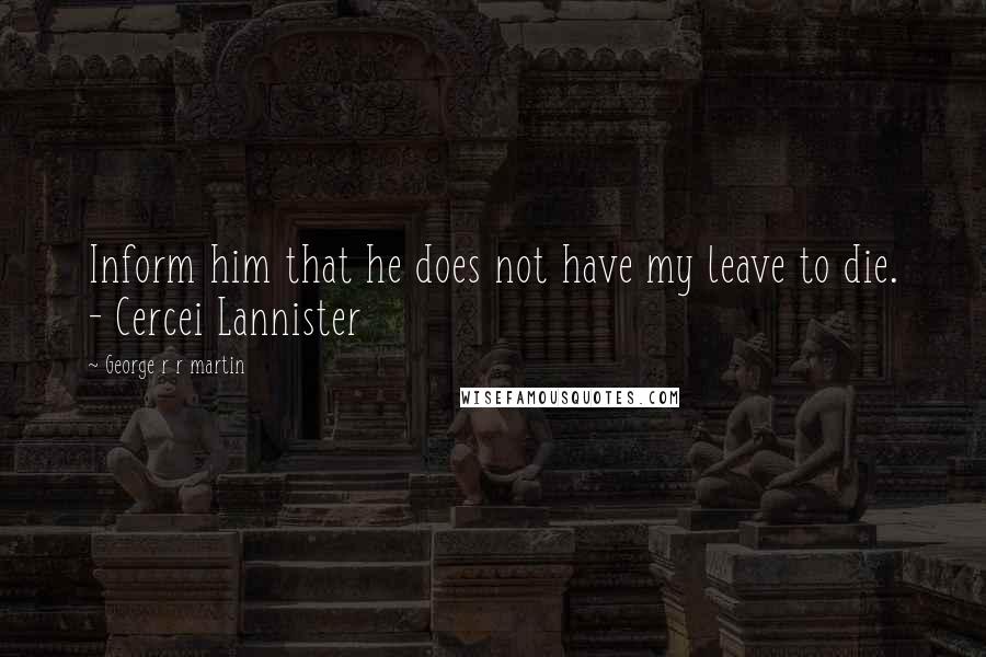 George R R Martin Quotes: Inform him that he does not have my leave to die. - Cercei Lannister