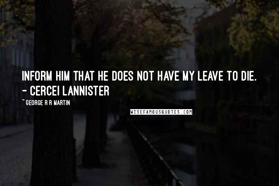 George R R Martin Quotes: Inform him that he does not have my leave to die. - Cercei Lannister