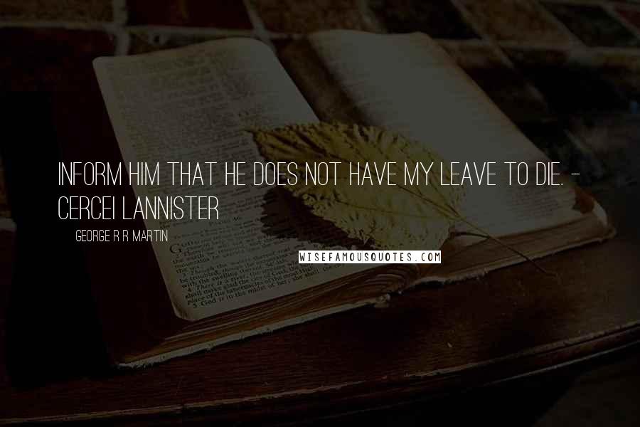 George R R Martin Quotes: Inform him that he does not have my leave to die. - Cercei Lannister