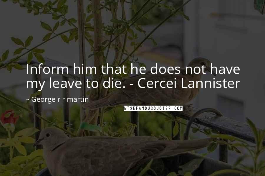 George R R Martin Quotes: Inform him that he does not have my leave to die. - Cercei Lannister