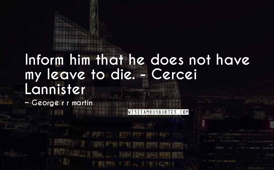 George R R Martin Quotes: Inform him that he does not have my leave to die. - Cercei Lannister