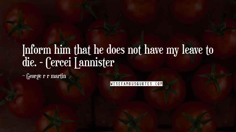 George R R Martin Quotes: Inform him that he does not have my leave to die. - Cercei Lannister