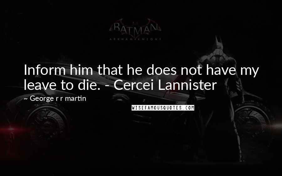 George R R Martin Quotes: Inform him that he does not have my leave to die. - Cercei Lannister