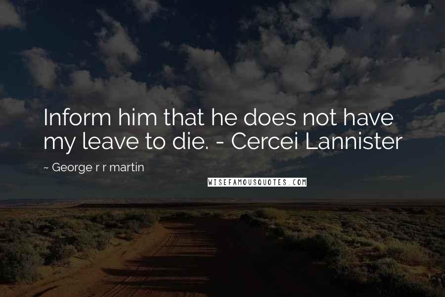 George R R Martin Quotes: Inform him that he does not have my leave to die. - Cercei Lannister