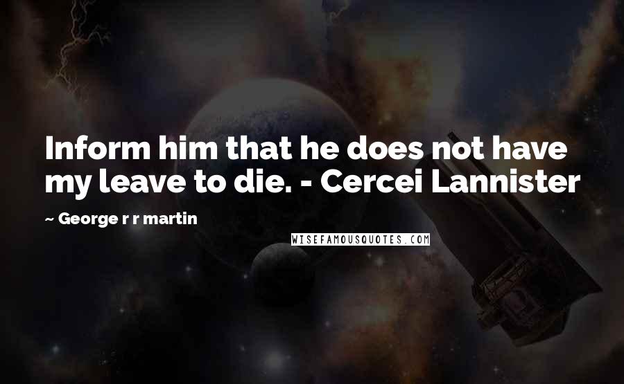 George R R Martin Quotes: Inform him that he does not have my leave to die. - Cercei Lannister