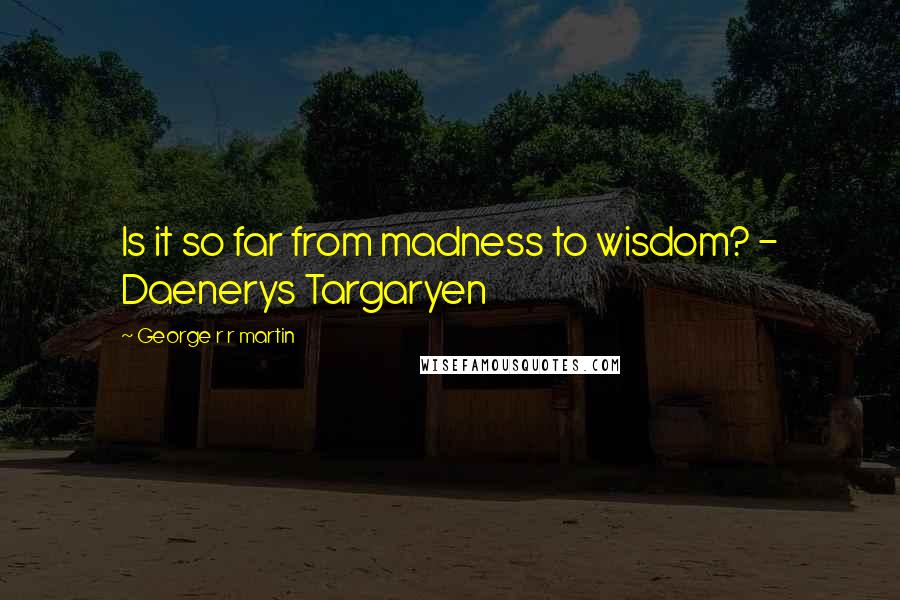 George R R Martin Quotes: Is it so far from madness to wisdom? - Daenerys Targaryen