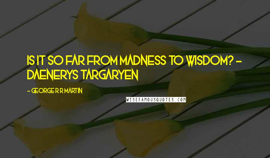 George R R Martin Quotes: Is it so far from madness to wisdom? - Daenerys Targaryen