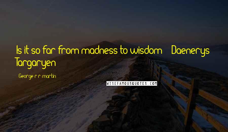 George R R Martin Quotes: Is it so far from madness to wisdom? - Daenerys Targaryen