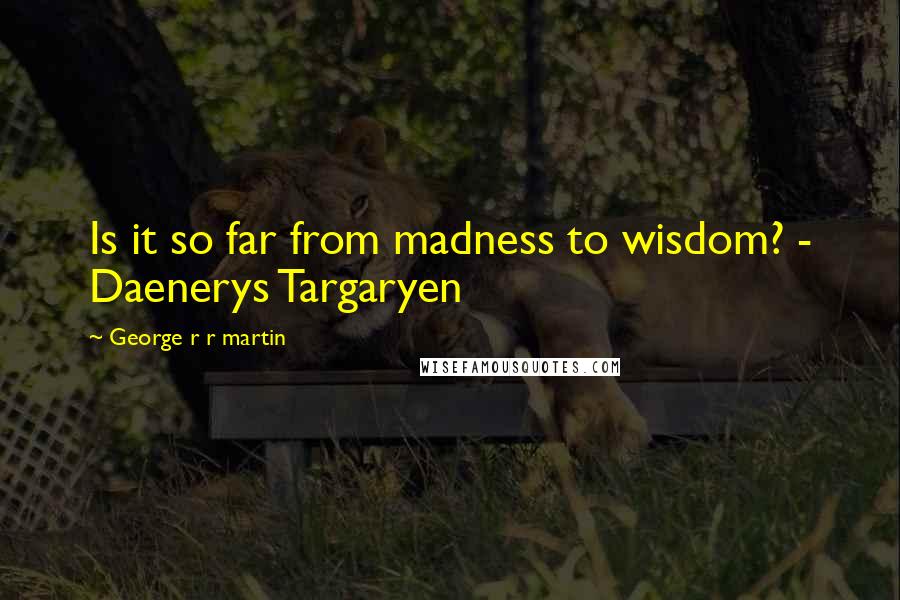 George R R Martin Quotes: Is it so far from madness to wisdom? - Daenerys Targaryen