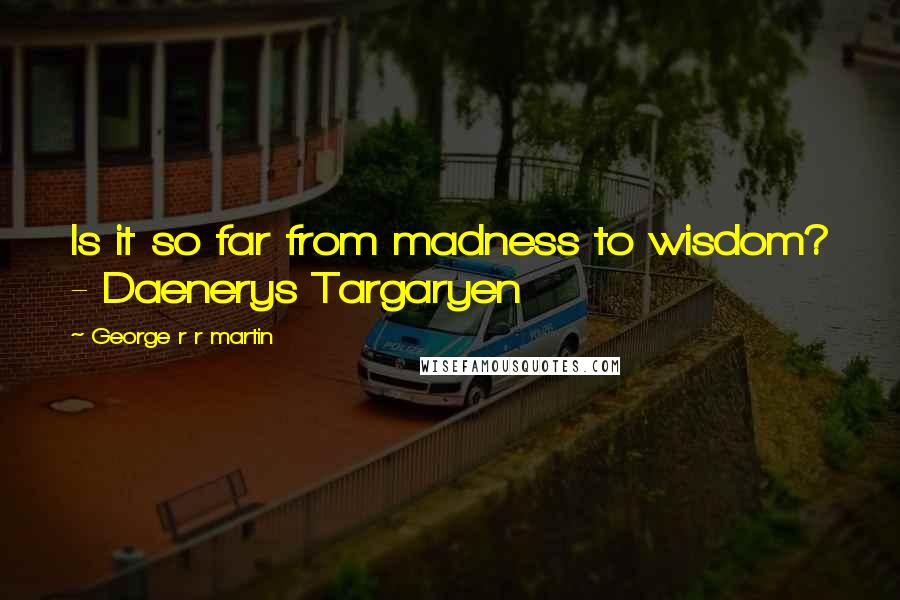 George R R Martin Quotes: Is it so far from madness to wisdom? - Daenerys Targaryen