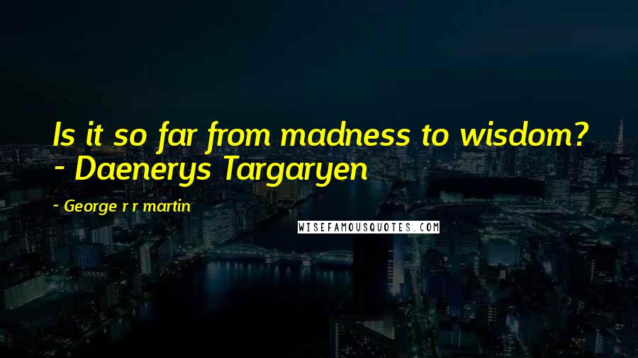 George R R Martin Quotes: Is it so far from madness to wisdom? - Daenerys Targaryen