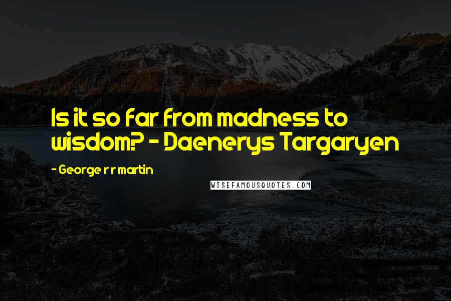 George R R Martin Quotes: Is it so far from madness to wisdom? - Daenerys Targaryen