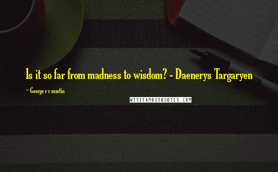 George R R Martin Quotes: Is it so far from madness to wisdom? - Daenerys Targaryen