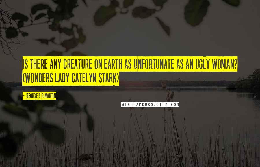 George R R Martin Quotes: Is there any creature on earth as unfortunate as an ugly woman? (wonders Lady Catelyn Stark)