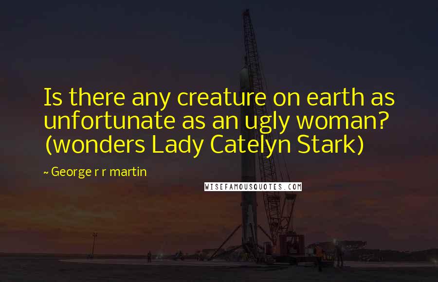 George R R Martin Quotes: Is there any creature on earth as unfortunate as an ugly woman? (wonders Lady Catelyn Stark)