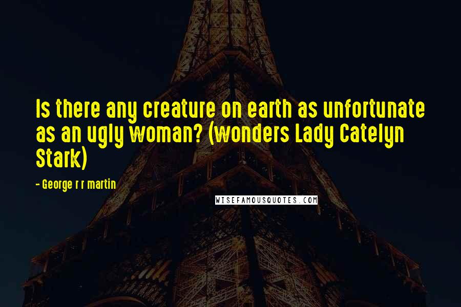 George R R Martin Quotes: Is there any creature on earth as unfortunate as an ugly woman? (wonders Lady Catelyn Stark)