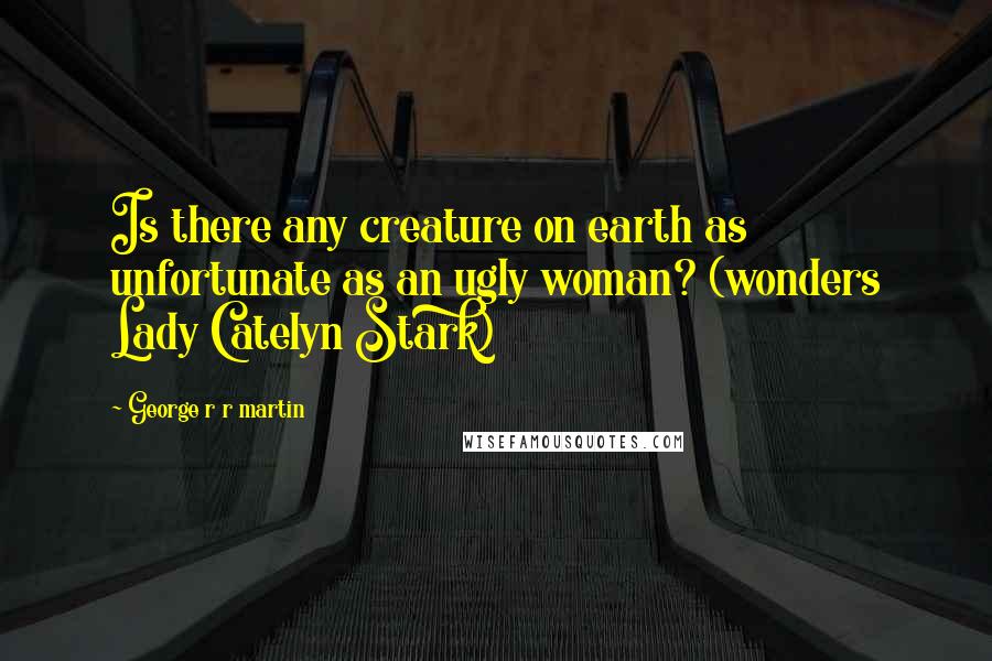George R R Martin Quotes: Is there any creature on earth as unfortunate as an ugly woman? (wonders Lady Catelyn Stark)