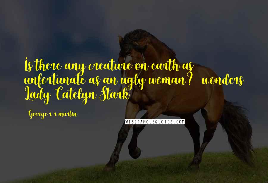 George R R Martin Quotes: Is there any creature on earth as unfortunate as an ugly woman? (wonders Lady Catelyn Stark)