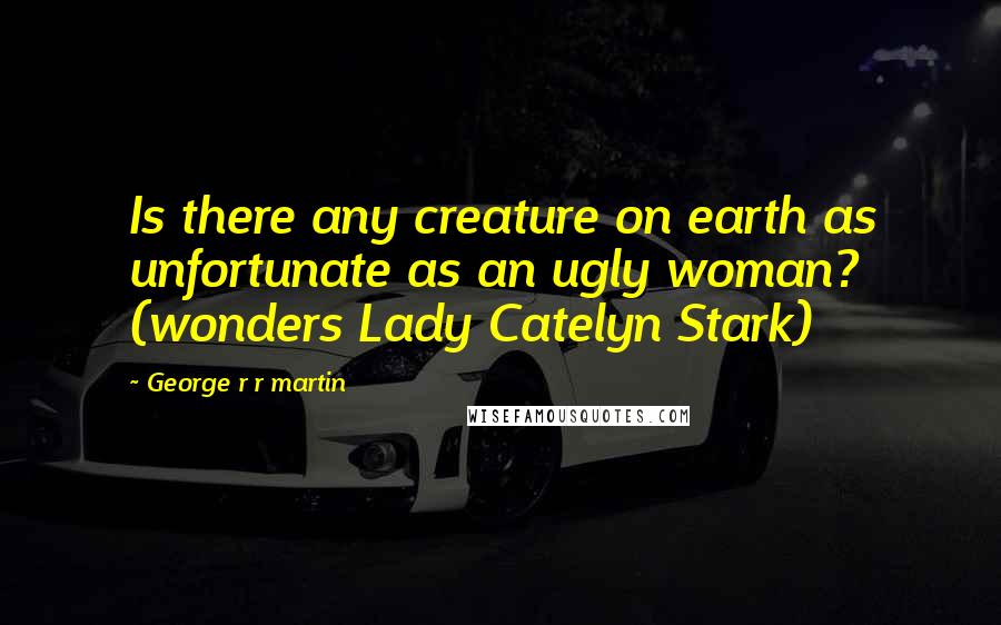 George R R Martin Quotes: Is there any creature on earth as unfortunate as an ugly woman? (wonders Lady Catelyn Stark)