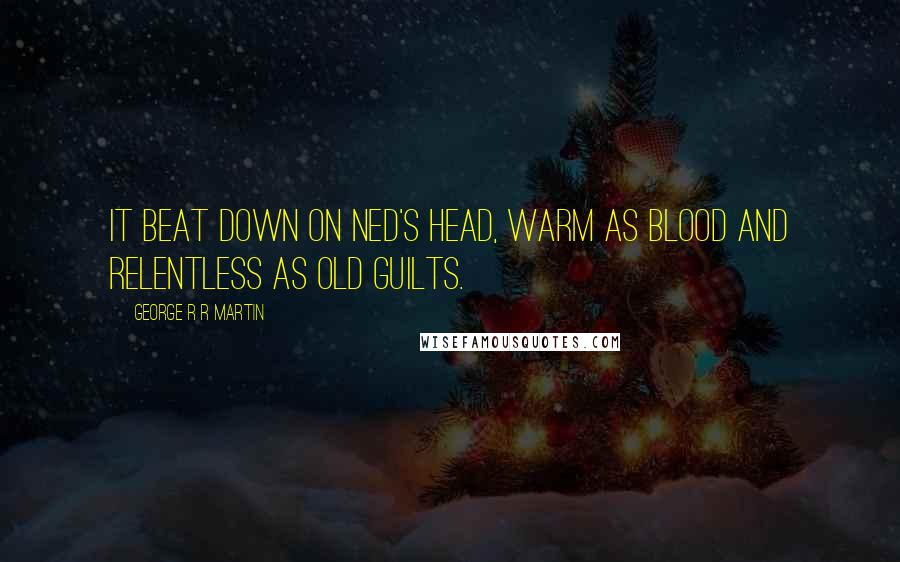 George R R Martin Quotes: It beat down on Ned's head, warm as blood and relentless as old guilts.