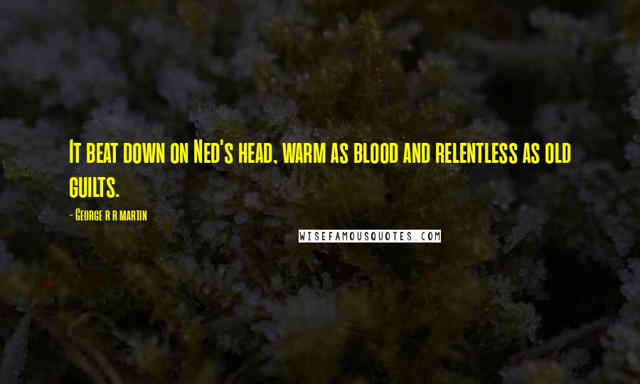 George R R Martin Quotes: It beat down on Ned's head, warm as blood and relentless as old guilts.