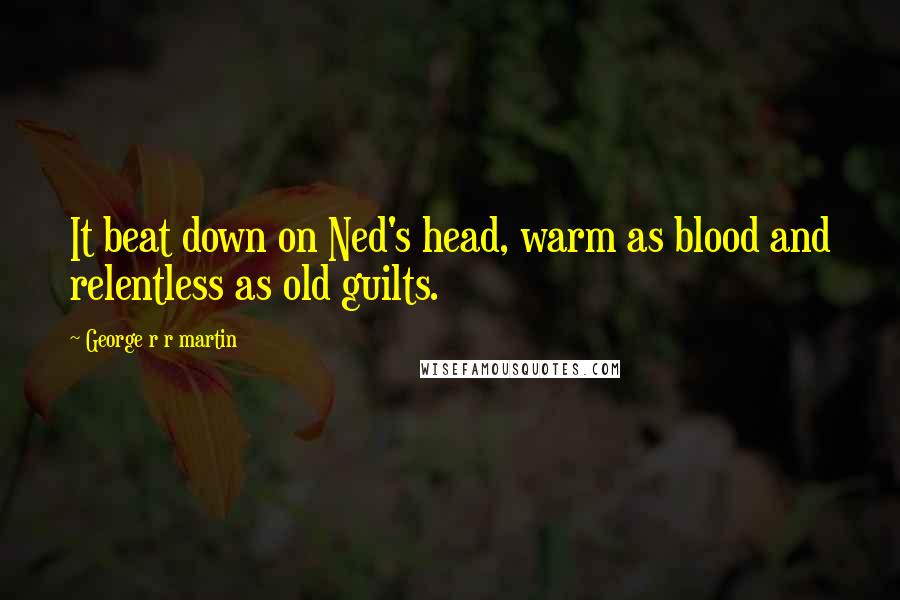 George R R Martin Quotes: It beat down on Ned's head, warm as blood and relentless as old guilts.