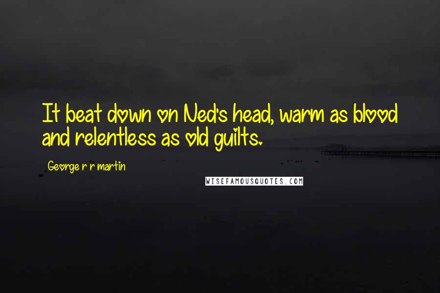George R R Martin Quotes: It beat down on Ned's head, warm as blood and relentless as old guilts.