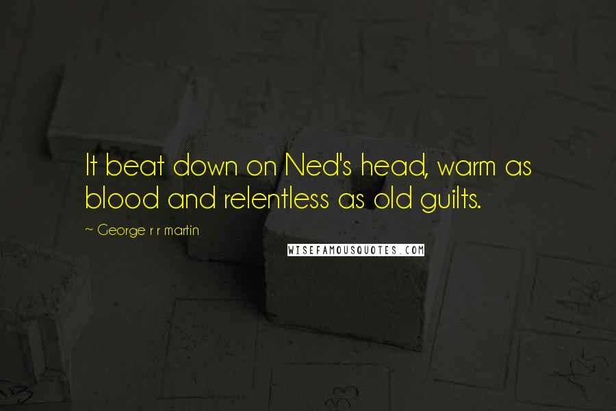 George R R Martin Quotes: It beat down on Ned's head, warm as blood and relentless as old guilts.