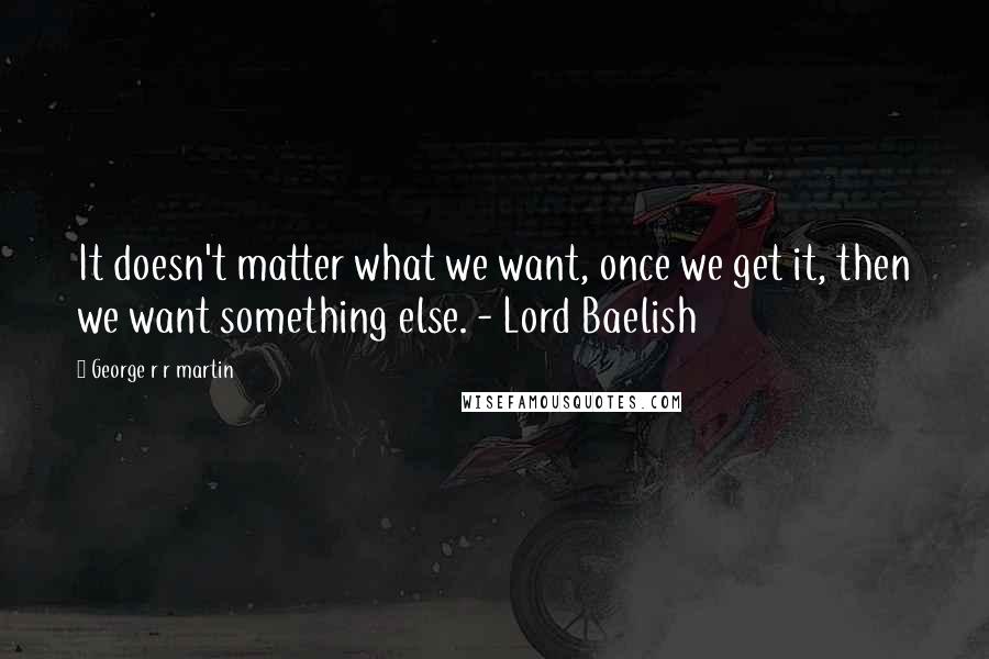 George R R Martin Quotes: It doesn't matter what we want, once we get it, then we want something else. - Lord Baelish